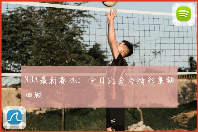 NBA最新赛况：今日比分与精彩集锦回顾