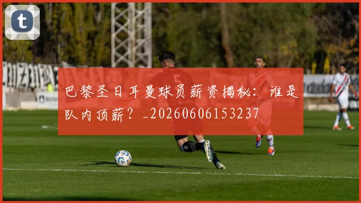 巴黎圣日耳曼球员薪资揭秘:谁是队内顶薪?_20260606153237