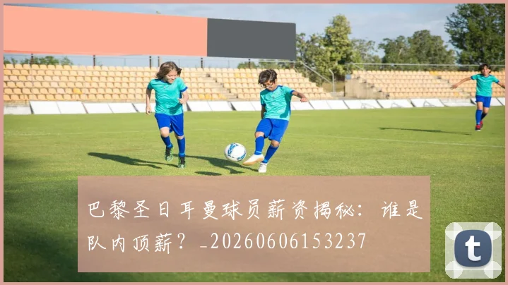 巴黎圣日耳曼球员薪资揭秘：谁是队内顶薪？_20260606153237