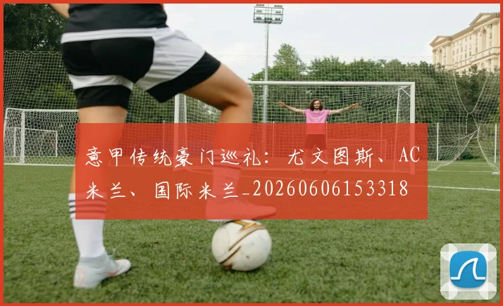 意甲传统豪门巡礼：尤文图斯、AC米兰、国际米兰_20260606153318