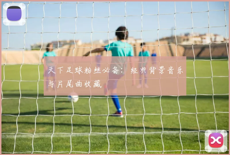 天下足球粉丝必备:经典背景音乐与片尾曲收藏