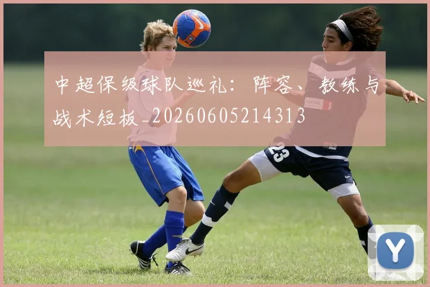 中超保级球队巡礼：阵容、教练与战术短板_20260605214313